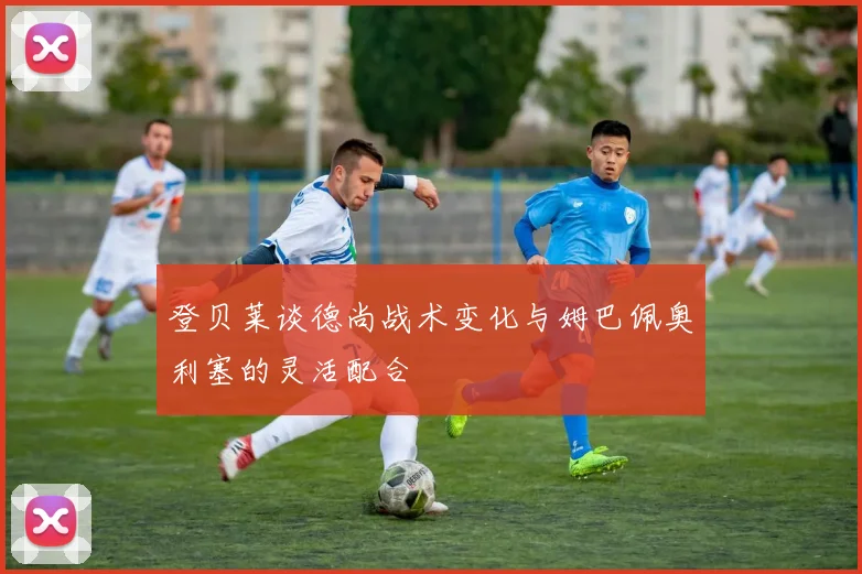 登贝莱谈德尚战术变化与姆巴佩奥利塞的灵活配合