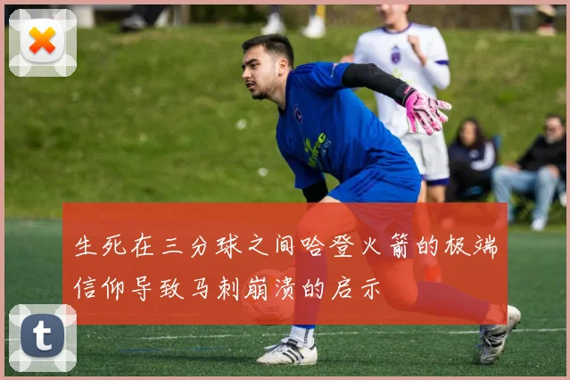 生死在三分球之间哈登火箭的极端信仰导致马刺崩溃的启示