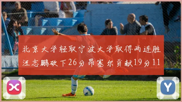 北京大学轻取宁波大学取得两连胜汪志鹏砍下26分昂塞尔贡献19分11篮板5助攻