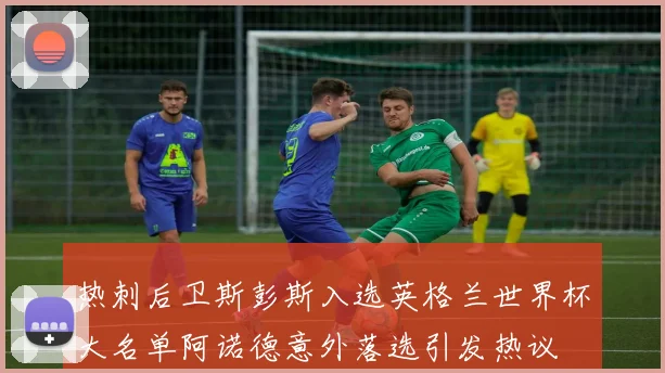 热刺后卫斯彭斯入选英格兰世界杯大名单阿诺德意外落选引发热议