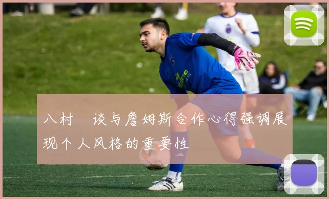 八村塁谈与詹姆斯合作心得强调展现个人风格的重要性