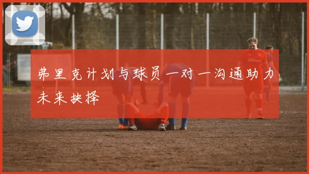 弗里克计划与球员一对一沟通助力未来抉择