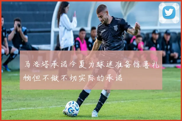 马洛塔承诺今夏为球迷准备惊喜礼物但不做不切实际的承诺
