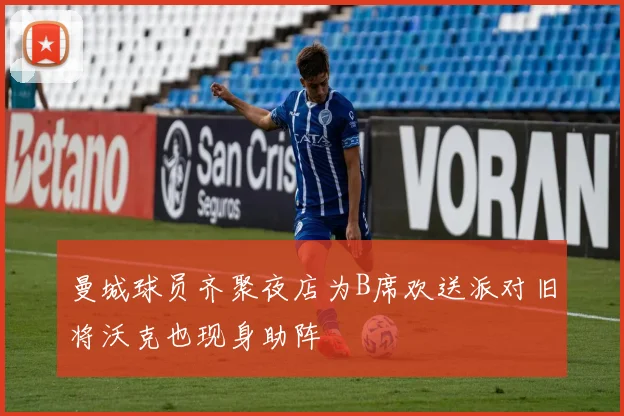 曼城球员齐聚夜店为B席欢送派对旧将沃克也现身助阵
