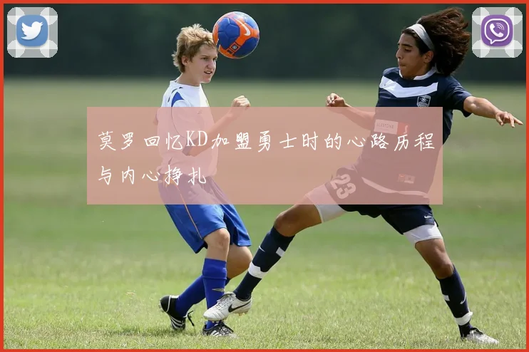 莫罗回忆KD加盟勇士时的心路历程与内心挣扎