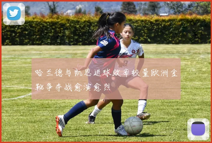 哈兰德与凯恩进球效率较量欧洲金靴争夺战愈演愈烈