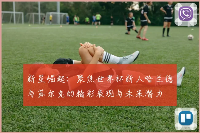 新星崛起：聚焦世界杯新人哈兰德与苏尔克的精彩表现与未来潜力