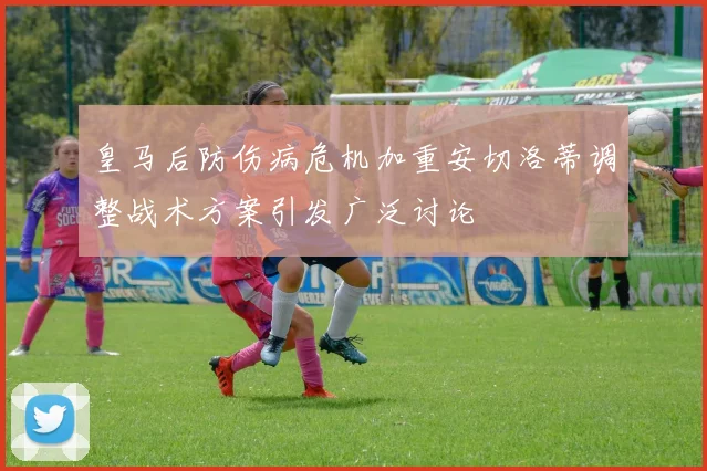 皇马后防伤病危机加重安切洛蒂调整战术方案引发广泛讨论
