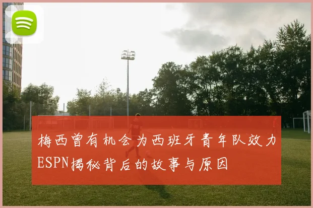 梅西曾有机会为西班牙青年队效力ESPN揭秘背后的故事与原因
