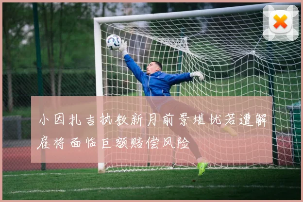 小因扎吉执教新月前景堪忧若遭解雇将面临巨额赔偿风险