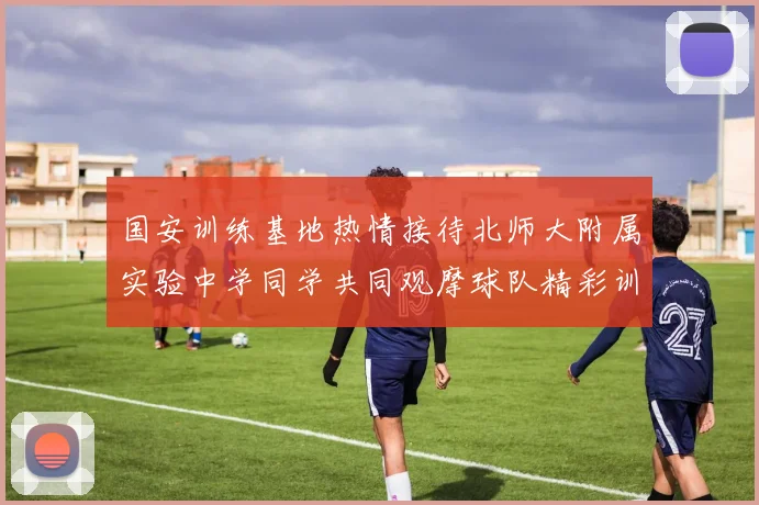 国安训练基地热情接待北师大附属实验中学同学共同观摩球队精彩训练活动