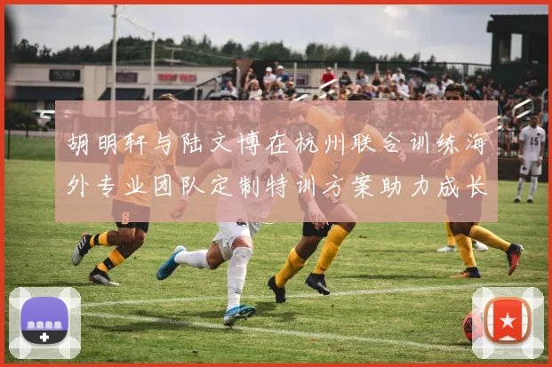 胡明轩与陆文博在杭州联合训练海外专业团队定制特训方案助力成长