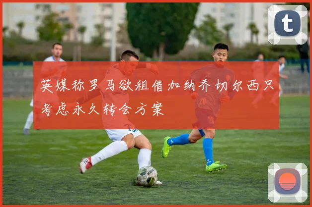 英媒称罗马欲租借加纳乔切尔西只考虑永久转会方案
