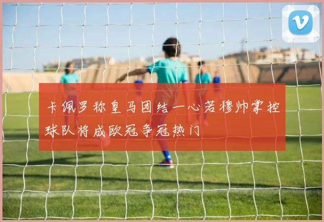 卡佩罗称皇马团结一心若穆帅掌控球队将成欧冠争冠热门