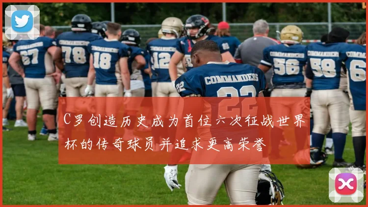 C罗创造历史成为首位六次征战世界杯的传奇球员并追求更高荣誉