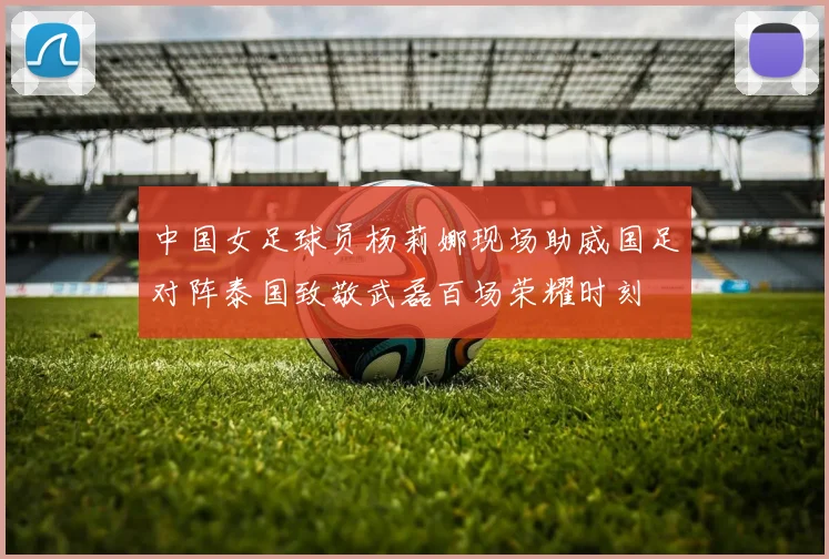 中国女足球员杨莉娜现场助威国足对阵泰国致敬武磊百场荣耀时刻
