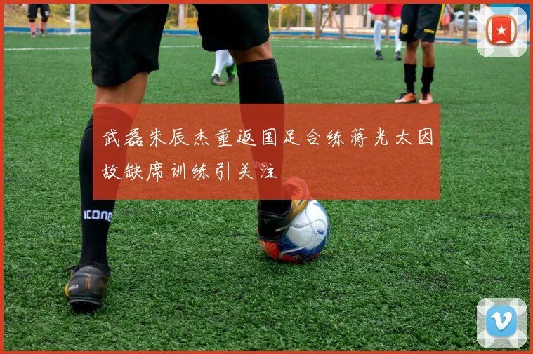 武磊朱辰杰重返国足合练蒋光太因故缺席训练引关注