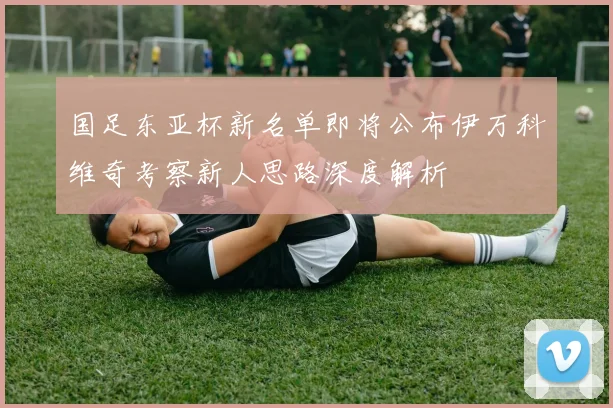 国足东亚杯新名单即将公布伊万科维奇考察新人思路深度解析