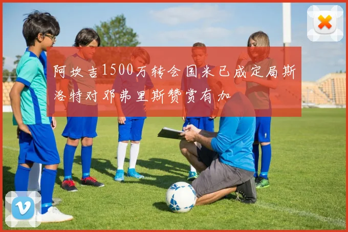 阿坎吉1500万转会国米已成定局斯洛特对邓弗里斯赞赏有加