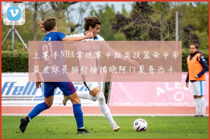 上赛季NBA常规赛中距离投篮命中率最差球员排行榜揭晓阿门夏普西卡名列前三