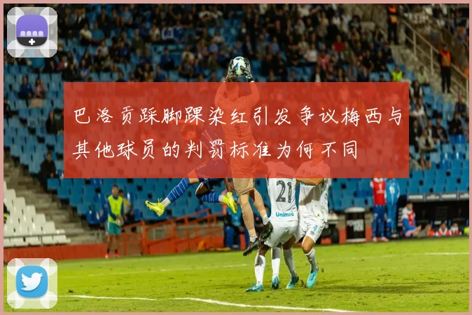 巴洛贡踩脚踝染红引发争议梅西与其他球员的判罚标准为何不同