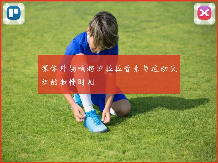 深体外场响起沙拉拉音乐与运动交织的激情时刻