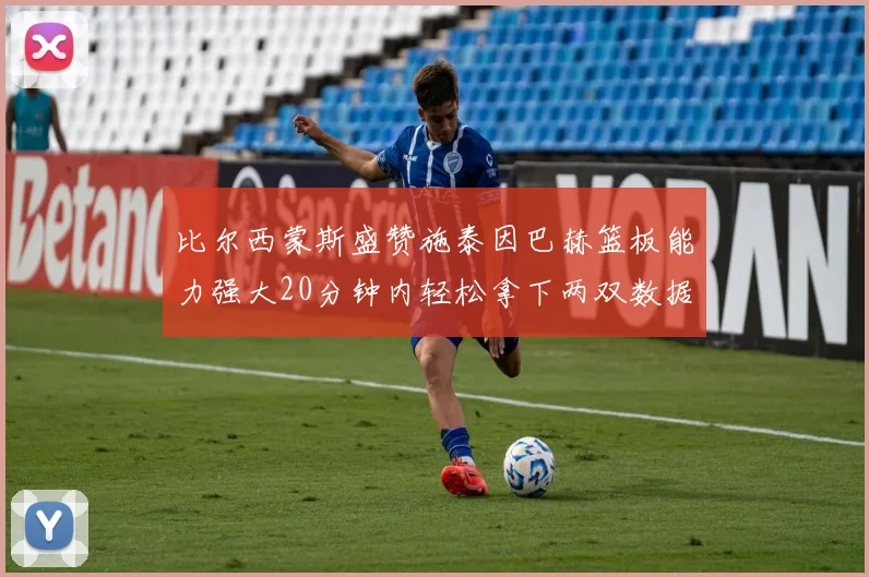 比尔西蒙斯盛赞施泰因巴赫篮板能力强大20分钟内轻松拿下两双数据