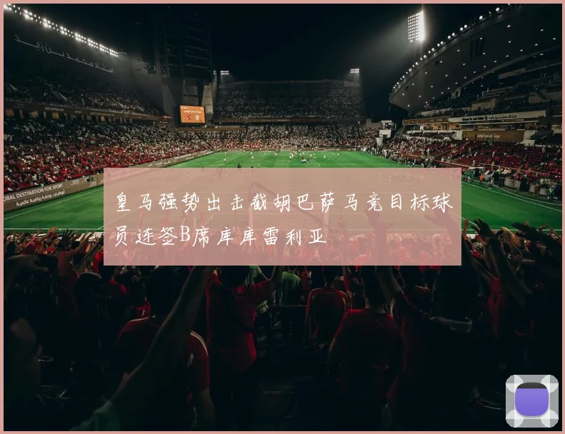 皇马强势出击截胡巴萨马竞目标球员连签B席库库雷利亚